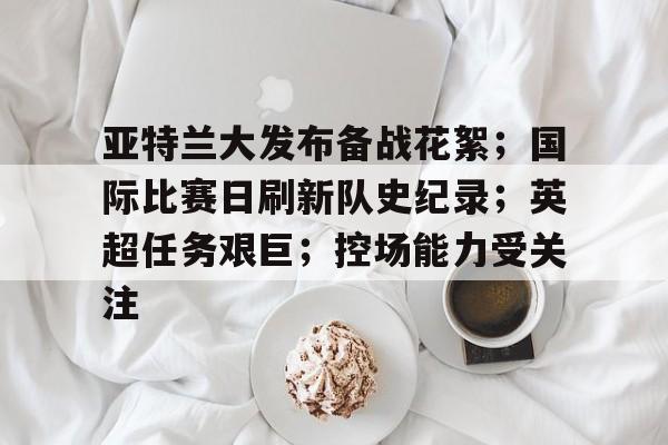 关于亚特兰大发布备战花絮；国际比赛日刷新队史纪录；英超任务艰巨；控场能力受关注的信息-开云体育