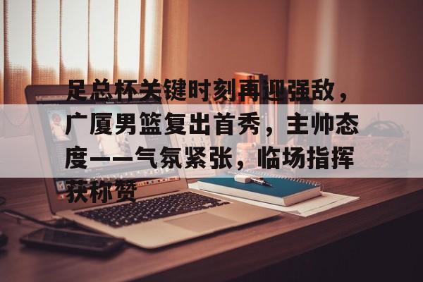 足总杯关键时刻再迎强敌，广厦男篮复出首秀，主帅态度——气氛紧张，临场指挥获称赞的简单介绍-英雄联盟S15赛竞猜