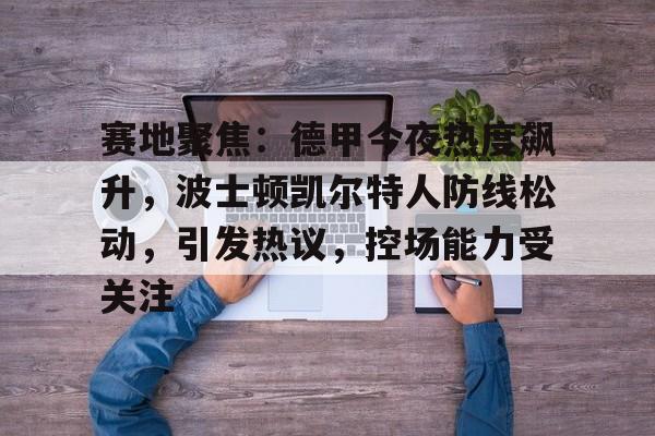 赛地聚焦：德甲今夜热度飙升，波士顿凯尔特人防线松动，引发热议，控场能力受关注的简单介绍-真人娱乐